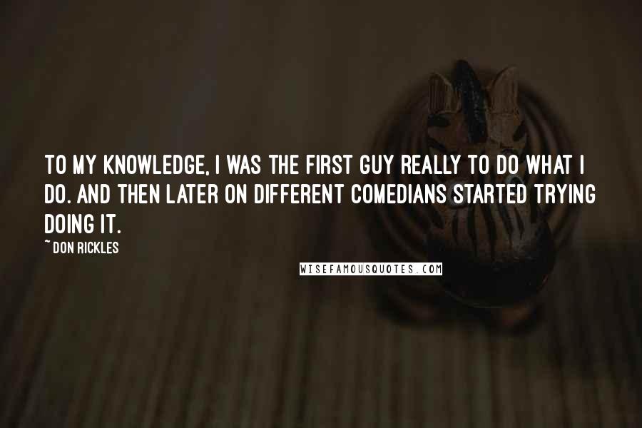 Don Rickles Quotes: To my knowledge, I was the first guy really to do what I do. And then later on different comedians started trying doing it.