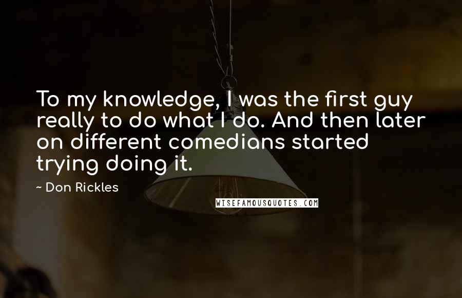 Don Rickles Quotes: To my knowledge, I was the first guy really to do what I do. And then later on different comedians started trying doing it.