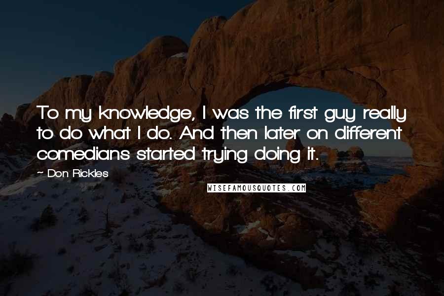 Don Rickles Quotes: To my knowledge, I was the first guy really to do what I do. And then later on different comedians started trying doing it.