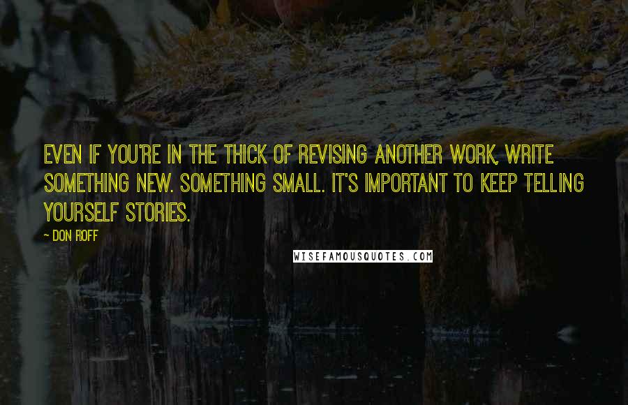 Don Roff Quotes: Even if you're in the thick of revising another work, write something new. Something small. It's important to keep telling yourself stories.