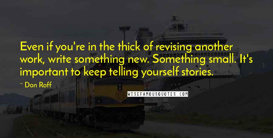 Don Roff Quotes: Even if you're in the thick of revising another work, write something new. Something small. It's important to keep telling yourself stories.