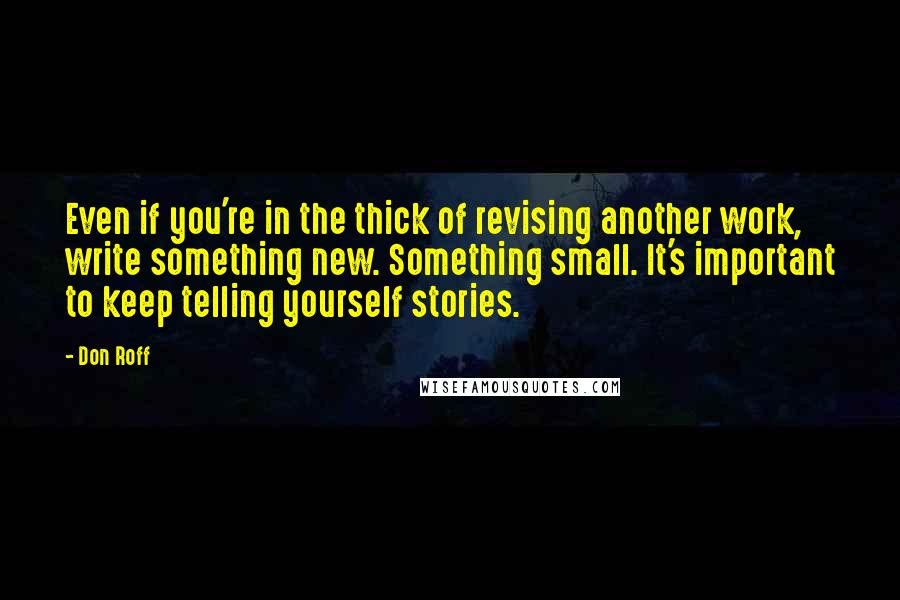 Don Roff Quotes: Even if you're in the thick of revising another work, write something new. Something small. It's important to keep telling yourself stories.