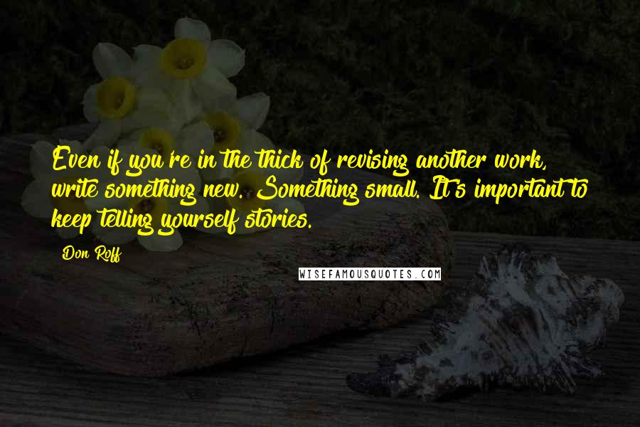 Don Roff Quotes: Even if you're in the thick of revising another work, write something new. Something small. It's important to keep telling yourself stories.