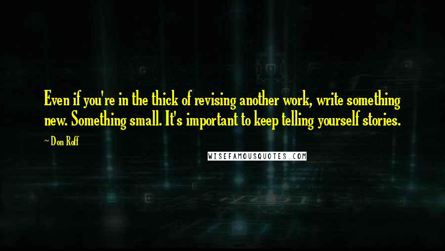 Don Roff Quotes: Even if you're in the thick of revising another work, write something new. Something small. It's important to keep telling yourself stories.