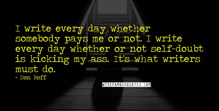 Don Roff Quotes: I write every day whether somebody pays me or not. I write every day whether or not self-doubt is kicking my ass. It's what writers must do.