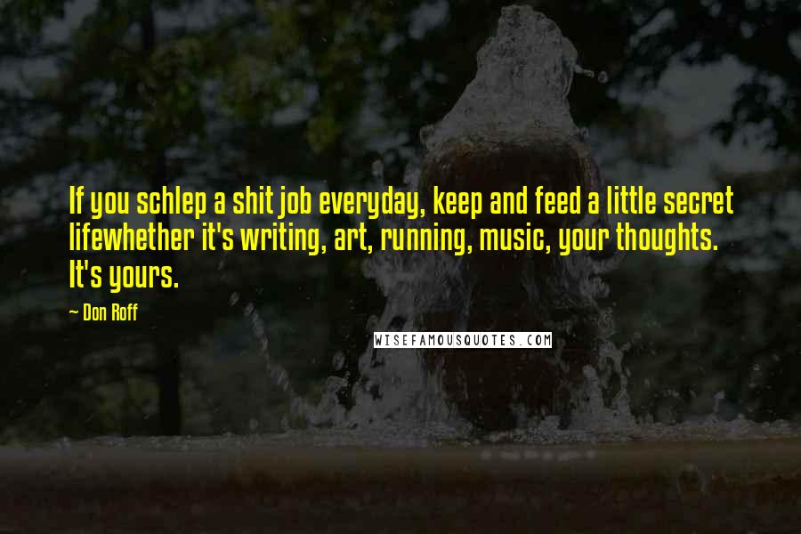 Don Roff Quotes: If you schlep a shit job everyday, keep and feed a little secret lifewhether it's writing, art, running, music, your thoughts. It's yours.