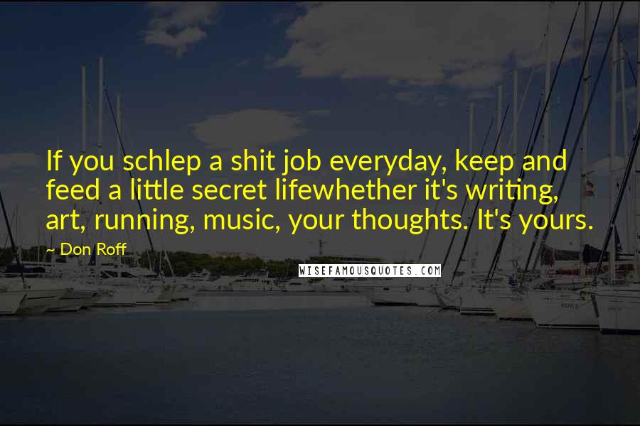 Don Roff Quotes: If you schlep a shit job everyday, keep and feed a little secret lifewhether it's writing, art, running, music, your thoughts. It's yours.
