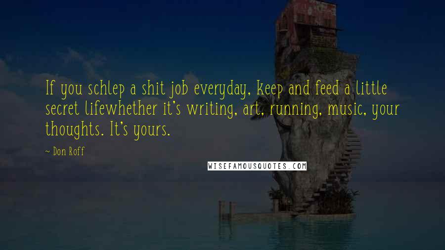 Don Roff Quotes: If you schlep a shit job everyday, keep and feed a little secret lifewhether it's writing, art, running, music, your thoughts. It's yours.