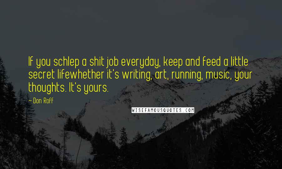 Don Roff Quotes: If you schlep a shit job everyday, keep and feed a little secret lifewhether it's writing, art, running, music, your thoughts. It's yours.