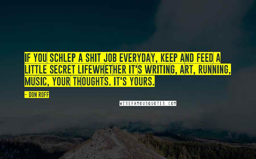 Don Roff Quotes: If you schlep a shit job everyday, keep and feed a little secret lifewhether it's writing, art, running, music, your thoughts. It's yours.