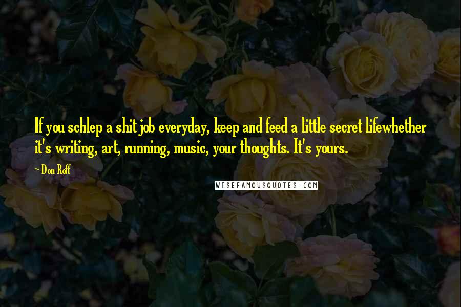 Don Roff Quotes: If you schlep a shit job everyday, keep and feed a little secret lifewhether it's writing, art, running, music, your thoughts. It's yours.