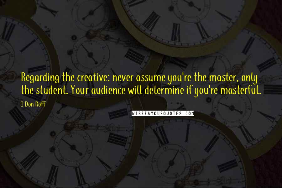 Don Roff Quotes: Regarding the creative: never assume you're the master, only the student. Your audience will determine if you're masterful.