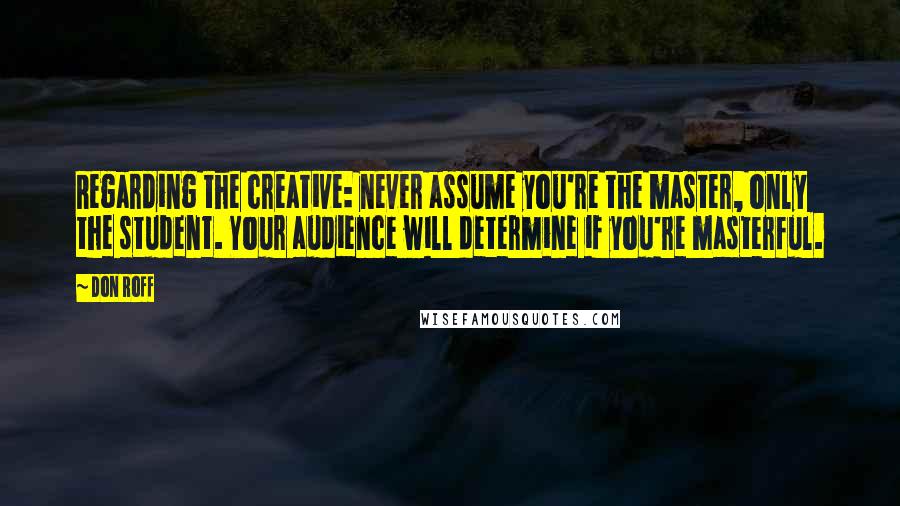 Don Roff Quotes: Regarding the creative: never assume you're the master, only the student. Your audience will determine if you're masterful.