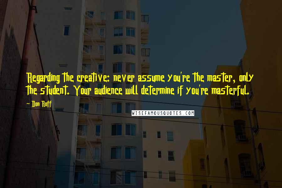 Don Roff Quotes: Regarding the creative: never assume you're the master, only the student. Your audience will determine if you're masterful.