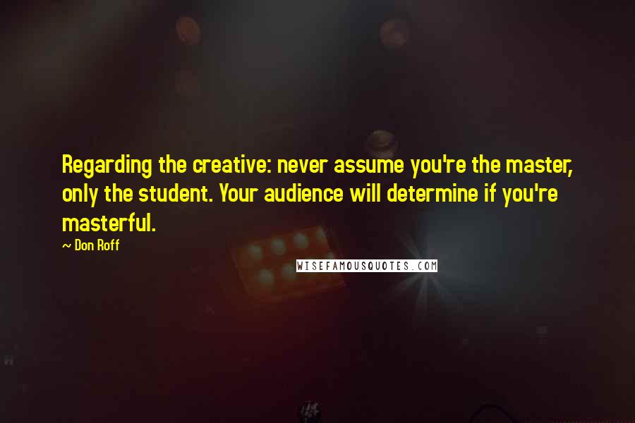 Don Roff Quotes: Regarding the creative: never assume you're the master, only the student. Your audience will determine if you're masterful.