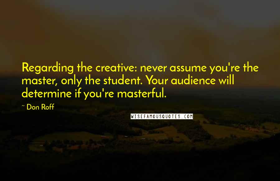 Don Roff Quotes: Regarding the creative: never assume you're the master, only the student. Your audience will determine if you're masterful.