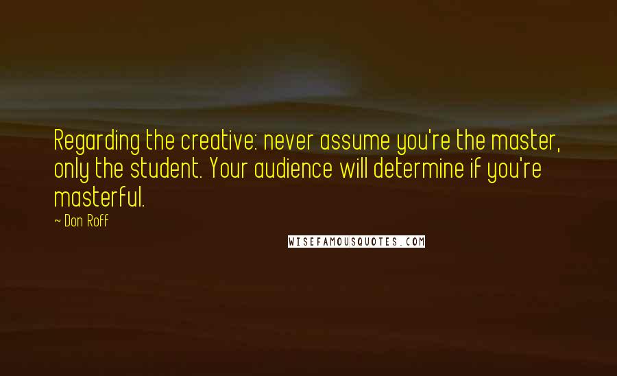 Don Roff Quotes: Regarding the creative: never assume you're the master, only the student. Your audience will determine if you're masterful.