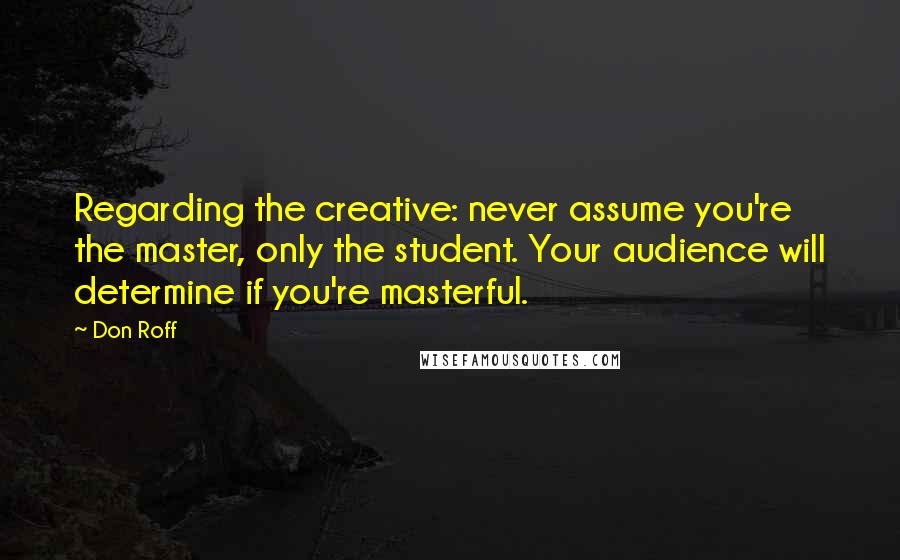 Don Roff Quotes: Regarding the creative: never assume you're the master, only the student. Your audience will determine if you're masterful.