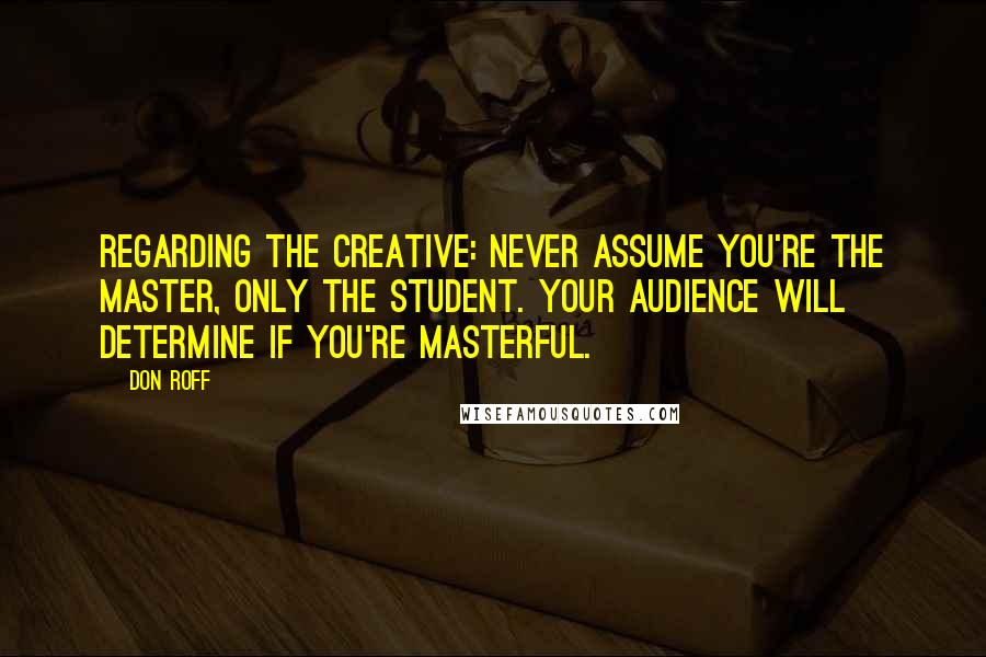 Don Roff Quotes: Regarding the creative: never assume you're the master, only the student. Your audience will determine if you're masterful.