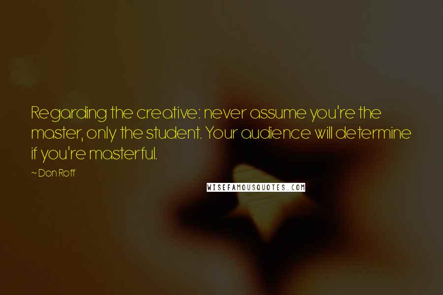 Don Roff Quotes: Regarding the creative: never assume you're the master, only the student. Your audience will determine if you're masterful.