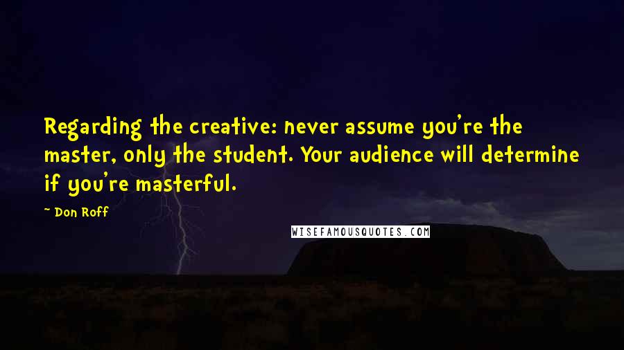 Don Roff Quotes: Regarding the creative: never assume you're the master, only the student. Your audience will determine if you're masterful.