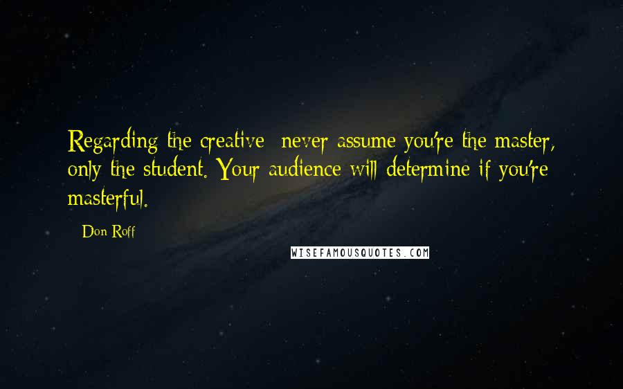 Don Roff Quotes: Regarding the creative: never assume you're the master, only the student. Your audience will determine if you're masterful.