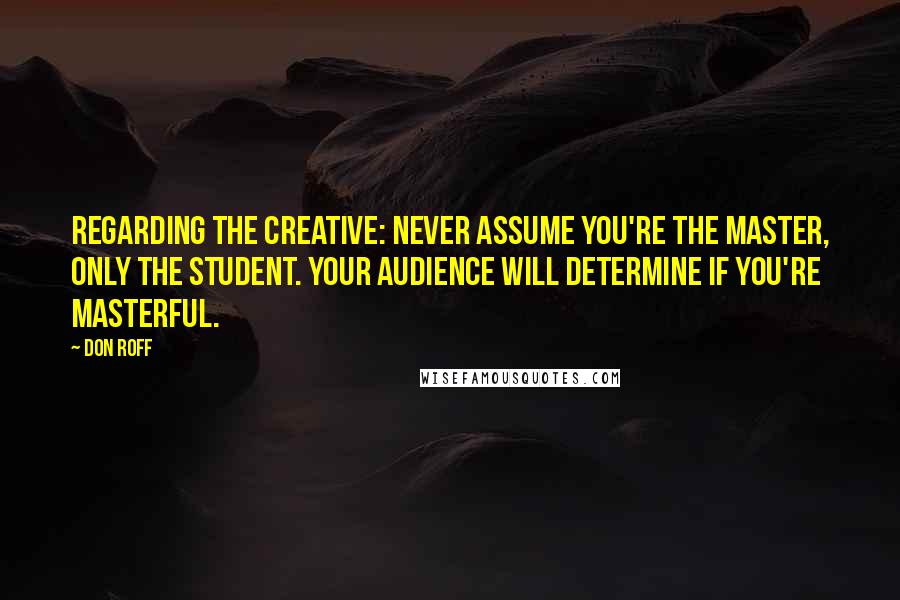 Don Roff Quotes: Regarding the creative: never assume you're the master, only the student. Your audience will determine if you're masterful.