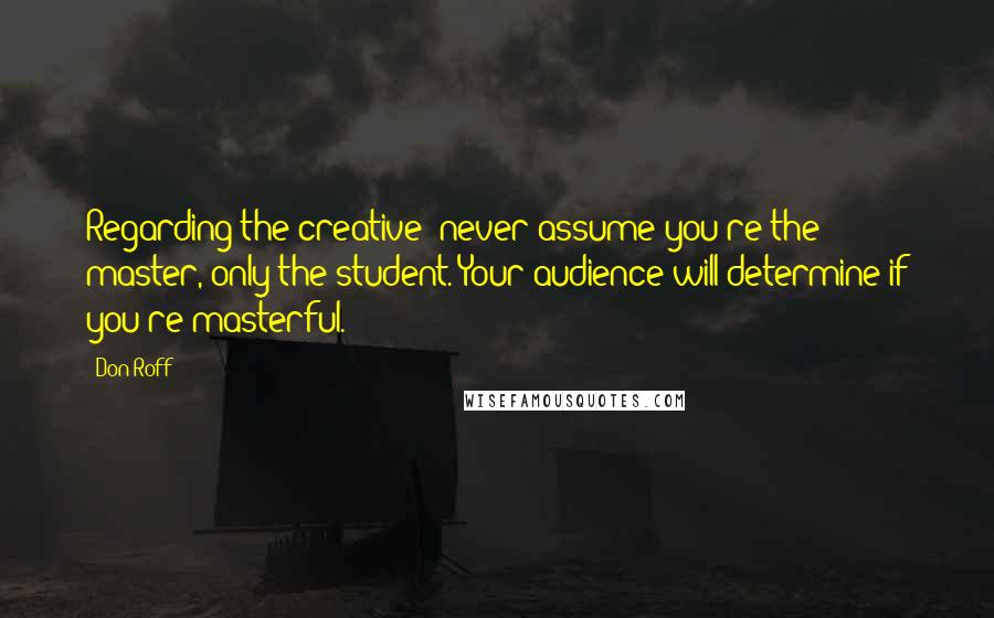 Don Roff Quotes: Regarding the creative: never assume you're the master, only the student. Your audience will determine if you're masterful.