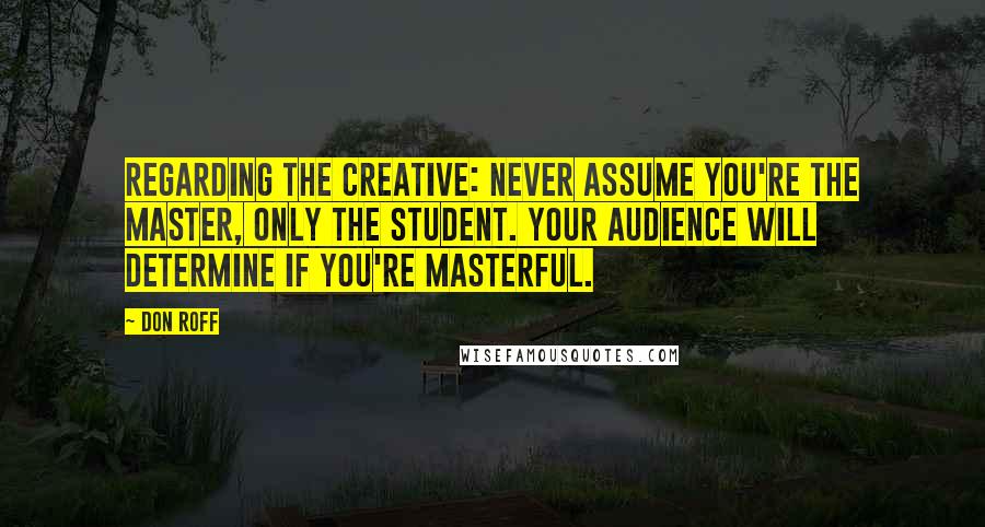 Don Roff Quotes: Regarding the creative: never assume you're the master, only the student. Your audience will determine if you're masterful.