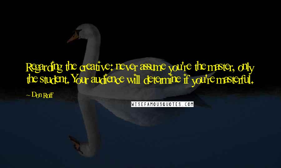 Don Roff Quotes: Regarding the creative: never assume you're the master, only the student. Your audience will determine if you're masterful.