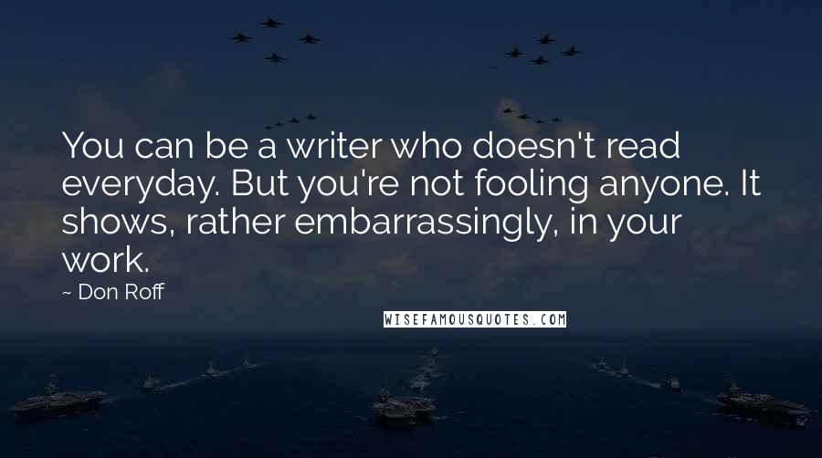 Don Roff Quotes: You can be a writer who doesn't read everyday. But you're not fooling anyone. It shows, rather embarrassingly, in your work.