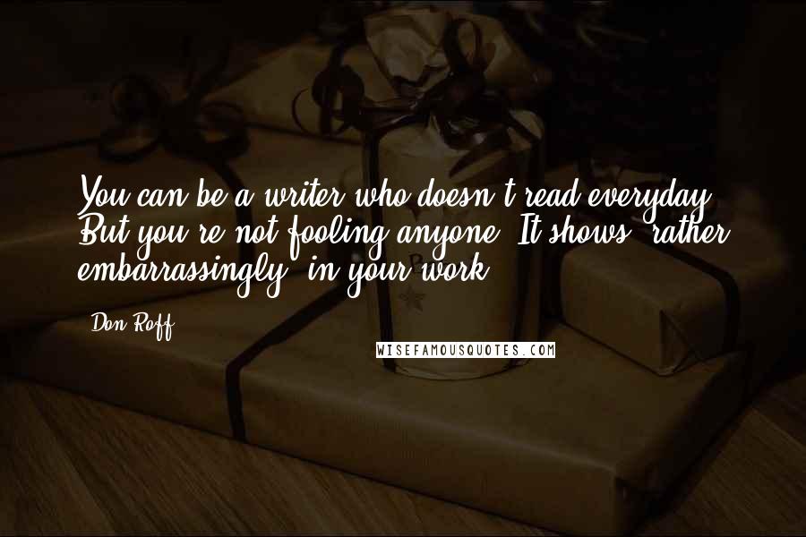 Don Roff Quotes: You can be a writer who doesn't read everyday. But you're not fooling anyone. It shows, rather embarrassingly, in your work.