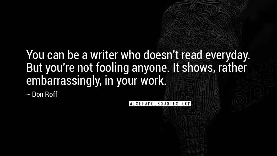 Don Roff Quotes: You can be a writer who doesn't read everyday. But you're not fooling anyone. It shows, rather embarrassingly, in your work.
