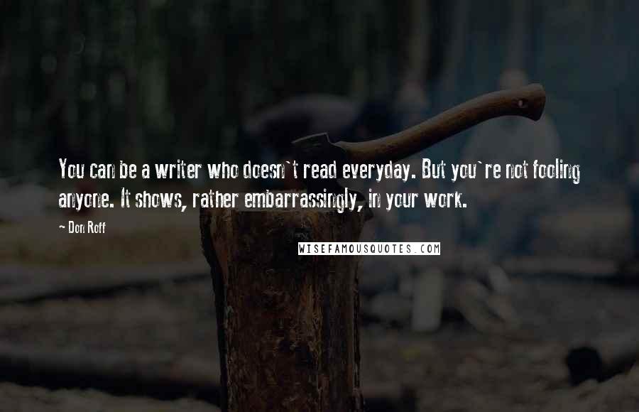 Don Roff Quotes: You can be a writer who doesn't read everyday. But you're not fooling anyone. It shows, rather embarrassingly, in your work.