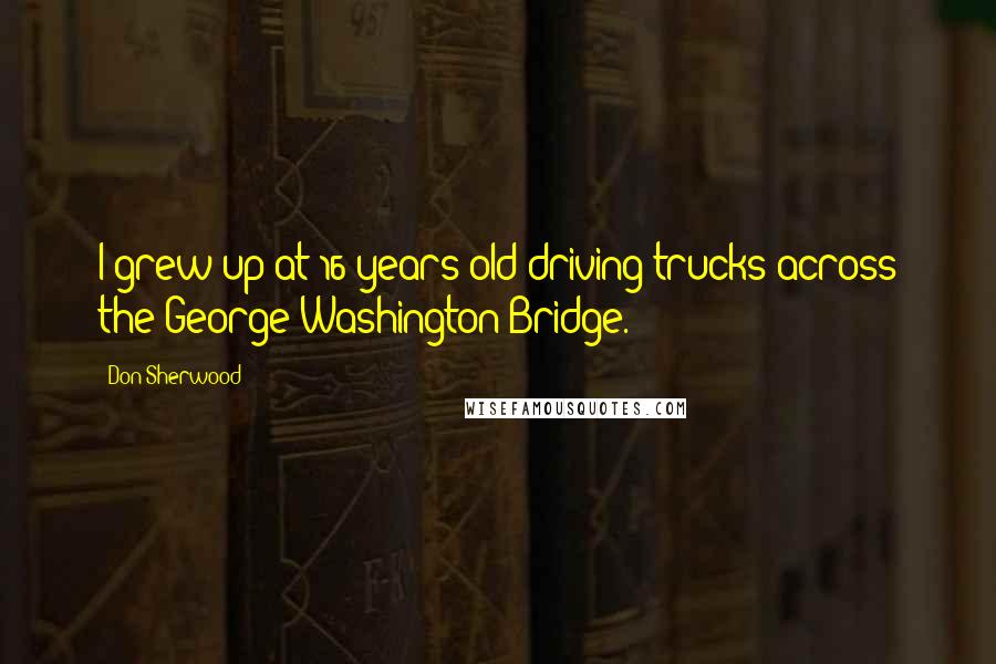 Don Sherwood Quotes: I grew up at 16 years old driving trucks across the George Washington Bridge.