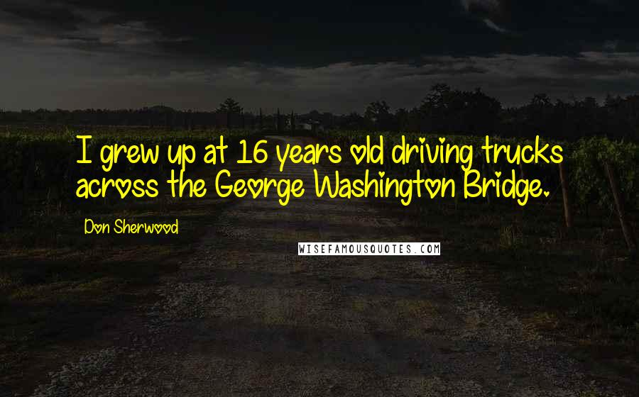Don Sherwood Quotes: I grew up at 16 years old driving trucks across the George Washington Bridge.