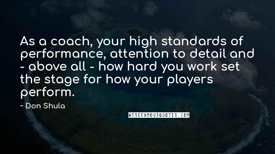 Don Shula Quotes: As a coach, your high standards of performance, attention to detail and - above all - how hard you work set the stage for how your players perform.