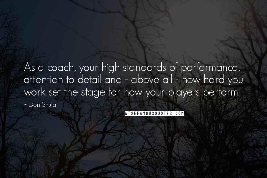 Don Shula Quotes: As a coach, your high standards of performance, attention to detail and - above all - how hard you work set the stage for how your players perform.