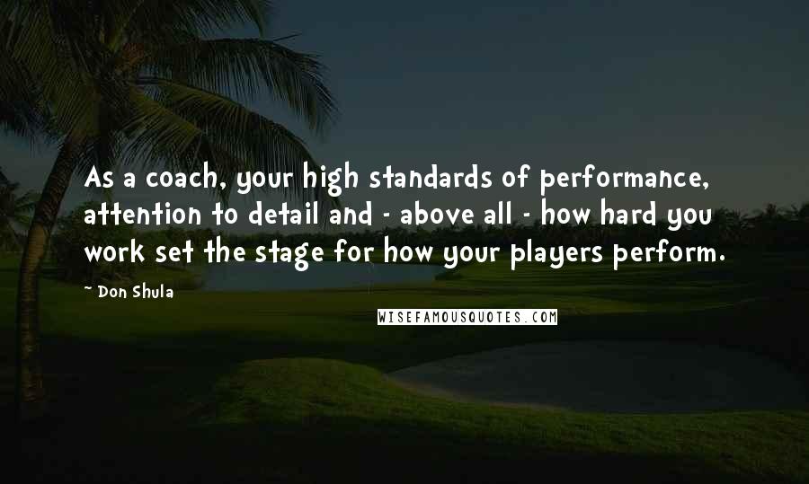 Don Shula Quotes: As a coach, your high standards of performance, attention to detail and - above all - how hard you work set the stage for how your players perform.