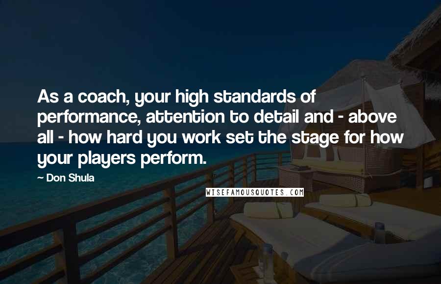 Don Shula Quotes: As a coach, your high standards of performance, attention to detail and - above all - how hard you work set the stage for how your players perform.