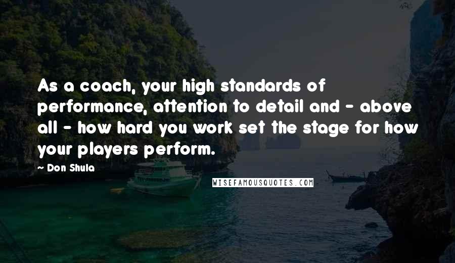 Don Shula Quotes: As a coach, your high standards of performance, attention to detail and - above all - how hard you work set the stage for how your players perform.