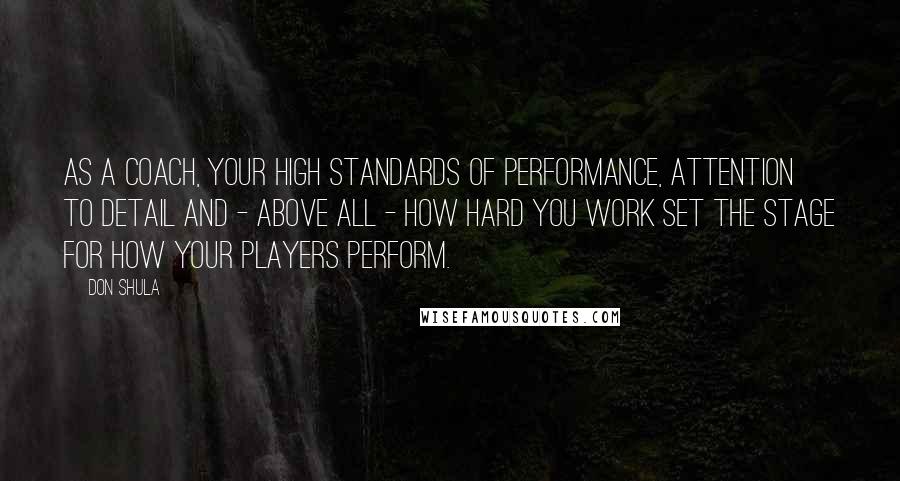 Don Shula Quotes: As a coach, your high standards of performance, attention to detail and - above all - how hard you work set the stage for how your players perform.