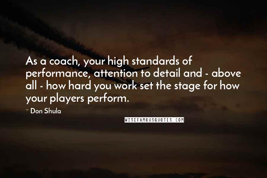 Don Shula Quotes: As a coach, your high standards of performance, attention to detail and - above all - how hard you work set the stage for how your players perform.