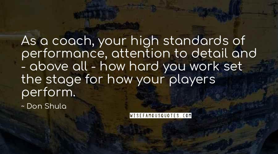 Don Shula Quotes: As a coach, your high standards of performance, attention to detail and - above all - how hard you work set the stage for how your players perform.