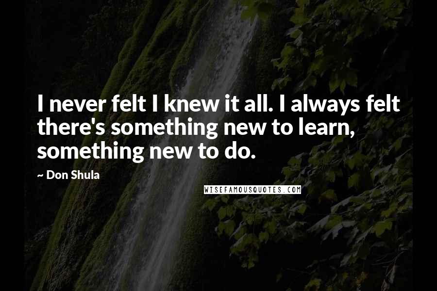 Don Shula Quotes: I never felt I knew it all. I always felt there's something new to learn, something new to do.