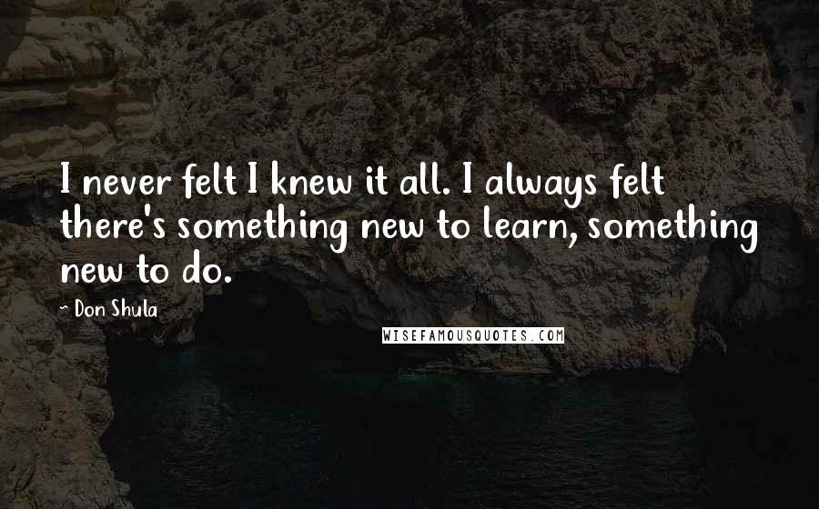 Don Shula Quotes: I never felt I knew it all. I always felt there's something new to learn, something new to do.