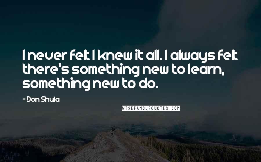 Don Shula Quotes: I never felt I knew it all. I always felt there's something new to learn, something new to do.