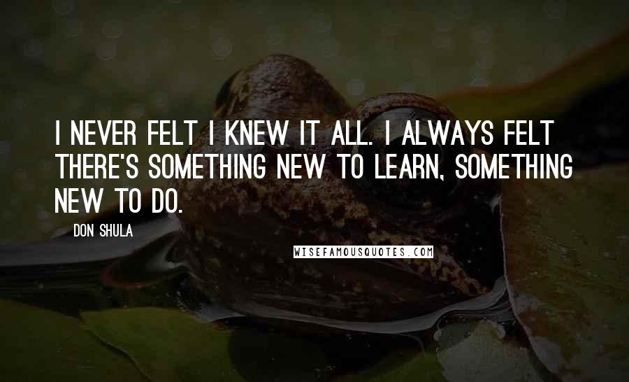 Don Shula Quotes: I never felt I knew it all. I always felt there's something new to learn, something new to do.