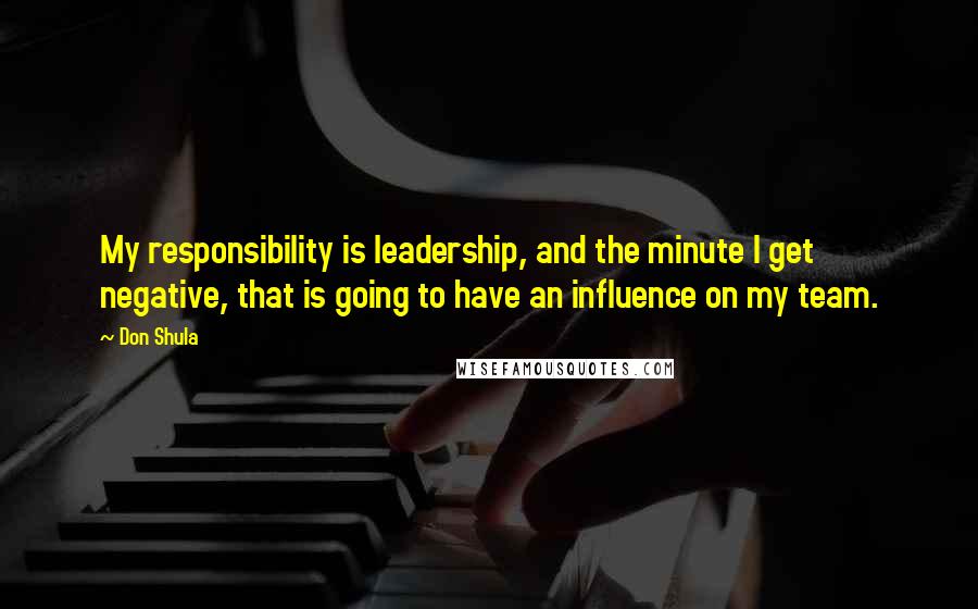 Don Shula Quotes: My responsibility is leadership, and the minute I get negative, that is going to have an influence on my team.