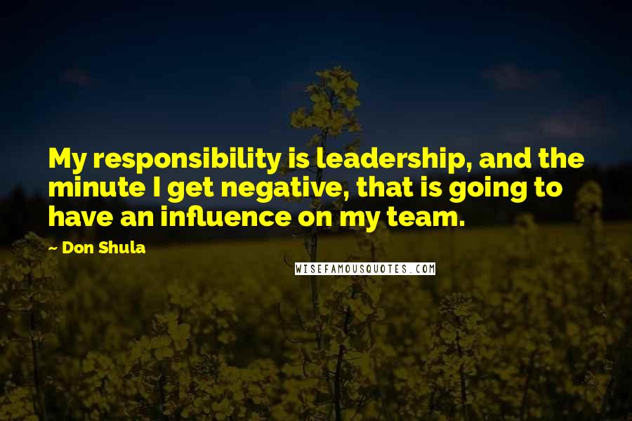 Don Shula Quotes: My responsibility is leadership, and the minute I get negative, that is going to have an influence on my team.